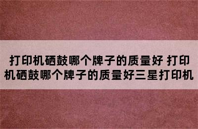 打印机硒鼓哪个牌子的质量好 打印机硒鼓哪个牌子的质量好三星打印机